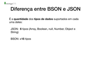Diferença entre BSON e JSON
É a quantidade dos tipos de dados suportados em cada
uma deles: 

JSON: 6 tipos (Array, Boolean, null, Number, Object e
String) 

BSON: +15 tipos
 