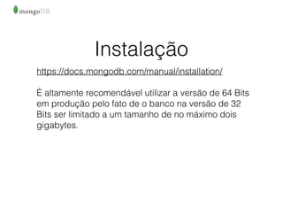 Instalação
https://docs.mongodb.com/manual/installation/
É altamente recomendável utilizar a versão de 64 Bits
em produção pelo fato de o banco na versão de 32
Bits ser limitado a um tamanho de no máximo dois
gigabytes.
 