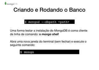 Criando e Rodando o Banco
Uma forma testar a instalação do MongoDB é coma cliente
de linha de comando: o mongo shell
Abra uma nova janela do terminal (sem fechar) e execute o
seguinte comando:
$ mongod --dbpath <path>
$ mongo
 