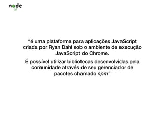 “é uma plataforma para aplicações JavaScript
criada por Ryan Dahl sob o ambiente de execução
JavaScript do Chrome.
É possível utilizar bibliotecas desenvolvidas pela
comunidade através de seu gerenciador de
pacotes chamado npm”
 