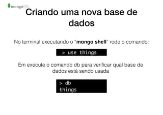 Criando uma nova base de
dados
No terminal executando o “mongo shell” rode o comando:
Em execute o comando db para veriﬁcar qual base de
dados está sendo usada
> db
things
> use things
 