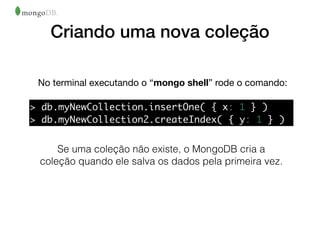 Criando uma nova coleção
No terminal executando o “mongo shell” rode o comando:
Se uma coleção não existe, o MongoDB cria a
coleção quando ele salva os dados pela primeira vez.
> db.myNewCollection.insertOne( { x: 1 } )
> db.myNewCollection2.createIndex( { y: 1 } )
 