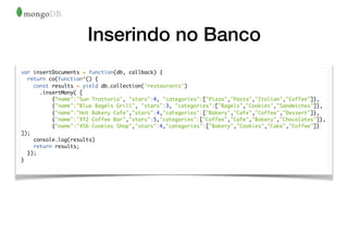 Inserindo no Banco
var insertDocuments = function(db, callback) {
return co(function*() {
const results = yield db.collection('restaurants')
.insertMany( [
{“name":"Sun Trattoria", "stars":4, "categories":["Pizza","Pasta","Italian","Coffee"]},
{"name":"Blue Bagels Grill", "stars":3, "categories":["Bagels","Cookies","Sandwiches"]},
{"name":"Hot Bakery Cafe","stars":4,"categories":["Bakery","Cafe","Coffee","Dessert"]},
{"name":"XYZ Coffee Bar","stars":5,"categories":["Coffee","Cafe","Bakery","Chocolates"]},
{"name":"456 Cookies Shop","stars":4,"categories":["Bakery","Cookies","Cake","Coffee"]}
]);
console.log(results)
return results;
});
}
 