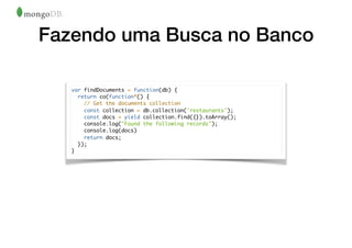 Fazendo uma Busca no Banco
var findDocuments = function(db) {
return co(function*() {
// Get the documents collection
const collection = db.collection('restaurants');
const docs = yield collection.find({}).toArray();
console.log("Found the following records");
console.log(docs)
return docs;
});
}
 