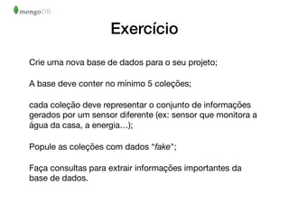 Exercício
Crie uma nova base de dados para o seu projeto;

A base deve conter no mínimo 5 coleções;

cada coleção deve representar o conjunto de informações
gerados por um sensor diferente (ex: sensor que monitora a
água da casa, a energia…);

Popule as coleções com dados “fake";

Faça consultas para extrair informações importantes da
base de dados.
 