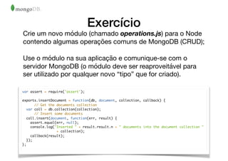 Exercício
Crie um novo módulo (chamado operations.js) para o Node
contendo algumas operações comuns de MongoDB (CRUD);

Use o módulo na sua aplicação e comunique-se com o
servidor MongoDB (o módulo deve ser reaproveitável para
ser utilizado por qualquer novo “tipo” que for criado).
var assert = require('assert');
exports.insertDocument = function(db, document, collection, callback) {
// Get the documents collection
var coll = db.collection(collection);
// Insert some documents
coll.insert(document, function(err, result) {
assert.equal(err, null);
console.log("Inserted " + result.result.n + " documents into the document collection "
+ collection);
callback(result);
});
};
 