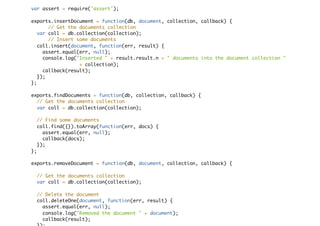 var assert = require('assert');
exports.insertDocument = function(db, document, collection, callback) {
// Get the documents collection
var coll = db.collection(collection);
// Insert some documents
coll.insert(document, function(err, result) {
assert.equal(err, null);
console.log("Inserted " + result.result.n + " documents into the document collection "
+ collection);
callback(result);
});
};
exports.findDocuments = function(db, collection, callback) {
// Get the documents collection
var coll = db.collection(collection);
// Find some documents
coll.find({}).toArray(function(err, docs) {
assert.equal(err, null);
callback(docs);
});
};
exports.removeDocument = function(db, document, collection, callback) {
// Get the documents collection
var coll = db.collection(collection);
// Delete the document
coll.deleteOne(document, function(err, result) {
assert.equal(err, null);
console.log("Removed the document " + document);
callback(result);
 
