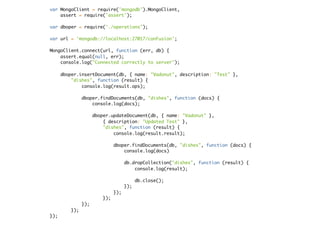 var MongoClient = require('mongodb').MongoClient,
assert = require('assert');
var dboper = require('./operations');
var url = 'mongodb://localhost:27017/conFusion';
MongoClient.connect(url, function (err, db) {
assert.equal(null, err);
console.log("Connected correctly to server");
dboper.insertDocument(db, { name: "Vadonut", description: "Test" },
"dishes", function (result) {
console.log(result.ops);
dboper.findDocuments(db, "dishes", function (docs) {
console.log(docs);
dboper.updateDocument(db, { name: "Vadonut" },
{ description: "Updated Test" },
"dishes", function (result) {
console.log(result.result);
dboper.findDocuments(db, "dishes", function (docs) {
console.log(docs)
db.dropCollection("dishes", function (result) {
console.log(result);
db.close();
});
});
});
});
});
});
 