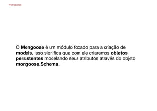 O Mongoose é um módulo focado para a criação de
models, isso signiﬁca que com ele criaremos objetos
persistentes modelando seus atributos através do objeto
mongoose.Schema.
mongoose
 