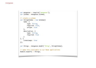 mongoose
var mongoose = require('mongoose');
var Schema = mongoose.Schema;
// create a schema
var thingSchema = new Schema({
name: {
type: String,
required: true,
unique: true
},
description: {
type: String,
required: true
}
}, {
timestamps: true
});
var things = mongoose.model('thing', thingSchema);
// make this available to our Node applications
module.exports = things;
 