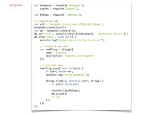 mongoose var mongoose = require('mongoose'),
assert = require('assert');
var things = require('./things');
// Connection URL
var url = 'mongodb://localhost:27017/db_things';
mongoose.connect(url);
var db = mongoose.connection;
db.on('error', console.error.bind(console, 'connection error:'));
db.once('open', function () {
console.log("Connected correctly to server");
// create a new user
var newThing = things({
name: 'Cadeira',
description: 'Cadeira Inteligente'
});
// save the user
newThing.save(function (err) {
if (err) throw err;
console.log('thing created!');
things.find({}, function (err, things) {
if (err) throw err;
console.log(things);
db.close();
// });
});
});
});
 