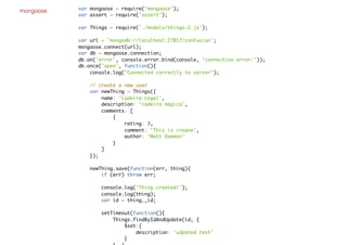 mongoose var mongoose = require('mongoose');
var assert = require('assert');
var Things = require('./models/things-2.js');
var url = 'mongodb://localhost:27017/conFusion';
mongoose.connect(url);
var db = mongoose.connection;
db.on('error', console.error.bind(console, 'connection error:'));
db.once('open', function(){
console.log("Connected correctly to server");
// create a new user
var newThing = Things({
name: 'Cadeira Legal',
description: 'cadeira mágica',
comments: [
{
rating: 3,
comment: 'This is insane',
author: 'Matt Daemon'
}
]
});
newThing.save(function(err, thing){
if (err) throw err;
console.log('Thing created!');
console.log(thing);
var id = thing._id;
setTimeout(function(){
Things.findByIdAndUpdate(id, {
$set:{
description: 'udpated test'
}
 