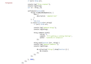 mongoose
if (err) throw err;
console.log('Thing created!');
console.log(thing);
var id = thing._id;
setTimeout(function(){
Things.findByIdAndUpdate(id, {
$set:{
description: 'udpated test'
}
}, {
new:true
}).exec(function(err,thing){
if (err) throw err;
console.log('Updated thing!');
console.log(thing);
thing.comments.push({
rating: 5,
comment: 'I'm getting a sinking feeling!',
author: 'Leonardo di Carpaccio'
});
thing.save(function (err, thing) {
console.log('Updated Comments!');
console.log(thing);
db.collection('things').drop(function () {
db.close();
});
});
});
}, 3000);
});
});
 