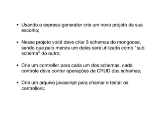 • Usando o express-generator crie um novo projeto de sua
escolha;

• Nesse projeto você deve criar 3 schemas do mongoose,
sendo que pelo menos um deles será utilizado como "sub
schema” do outro;

• Crie um controller para cada um dos schemas, cada
controle deve conter operações de CRUD dos schemas;

• Crie um arquivo javascript para chamar e testar os
controllers;
 