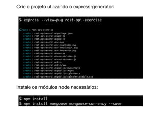 Crie o projeto utilizando o express-generator:
$ express --view=pug rest-api-exercise
create : rest-api-exercise
create : rest-api-exercise/package.json
create : rest-api-exercise/app.js
create : rest-api-exercise/public
create : rest-api-exercise/views
create : rest-api-exercise/views/index.pug
create : rest-api-exercise/views/layout.pug
create : rest-api-exercise/views/error.pug
create : rest-api-exercise/routes
create : rest-api-exercise/routes/index.js
create : rest-api-exercise/routes/users.js
create : rest-api-exercise/bin
create : rest-api-exercise/bin/www
create : rest-api-exercise/public/javascripts
create : rest-api-exercise/public/images
create : rest-api-exercise/public/stylesheets
create : rest-api-exercise/public/stylesheets/style.css
$ npm install
$ npm install mongoose mongoose-currency --save
Instale os módulos node necessários:
 