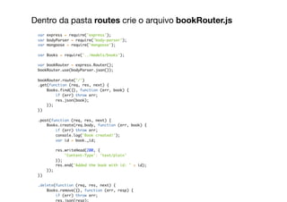 Dentro da pasta routes crie o arquivo bookRouter.js
var express = require('express');
var bodyParser = require('body-parser');
var mongoose = require('mongoose');
var Books = require('../models/books');
var bookRouter = express.Router();
bookRouter.use(bodyParser.json());
bookRouter.route('/')
.get(function (req, res, next) {
Books.find({}, function (err, book) {
if (err) throw err;
res.json(book);
});
})
.post(function (req, res, next) {
Books.create(req.body, function (err, book) {
if (err) throw err;
console.log('Book created!');
var id = book._id;
res.writeHead(200, {
'Content-Type': 'text/plain'
});
res.end('Added the book with id: ' + id);
});
})
.delete(function (req, res, next) {
Books.remove({}, function (err, resp) {
if (err) throw err;
res.json(resp);
 