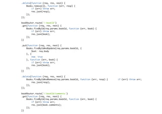 .delete(function (req, res, next) {
Books.remove({}, function (err, resp) {
if (err) throw err;
res.json(resp);
});
});
bookRouter.route('/:bookId')
.get(function (req, res, next) {
Books.findById(req.params.bookId, function (err, book) {
if (err) throw err;
res.json(book);
});
})
.put(function (req, res, next) {
Books.findByIdAndUpdate(req.params.bookId, {
$set: req.body
}, {
new: true
}, function (err, book) {
if (err) throw err;
res.json(book);
});
})
.delete(function (req, res, next) {
Books.findByIdAndRemove(req.params.bookId, function (err, resp) { if (err) throw err;
res.json(resp);
});
});
bookRouter.route('/:bookId/comments')
.get(function (req, res, next) {
Books.findById(req.params.bookId, function (err, book) {
if (err) throw err;
res.json(book.comments);
});
})
 