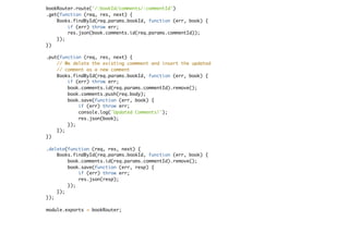 bookRouter.route('/:bookId/comments/:commentId')
.get(function (req, res, next) {
Books.findById(req.params.bookId, function (err, book) {
if (err) throw err;
res.json(book.comments.id(req.params.commentId));
});
})
.put(function (req, res, next) {
// We delete the existing commment and insert the updated
// comment as a new comment
Books.findById(req.params.bookId, function (err, book) {
if (err) throw err;
book.comments.id(req.params.commentId).remove();
book.comments.push(req.body);
book.save(function (err, book) {
if (err) throw err;
console.log('Updated Comments!');
res.json(book);
});
});
})
.delete(function (req, res, next) {
Books.findById(req.params.bookId, function (err, book) {
book.comments.id(req.params.commentId).remove();
book.save(function (err, resp) {
if (err) throw err;
res.json(resp);
});
});
});
module.exports = bookRouter;
 
