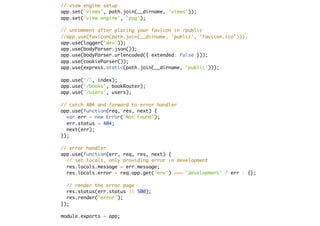 // view engine setup
app.set('views', path.join(__dirname, 'views'));
app.set('view engine', 'pug');
// uncomment after placing your favicon in /public
//app.use(favicon(path.join(__dirname, 'public', 'favicon.ico')));
app.use(logger('dev'));
app.use(bodyParser.json());
app.use(bodyParser.urlencoded({ extended: false }));
app.use(cookieParser());
app.use(express.static(path.join(__dirname, 'public')));
app.use('/', index);
app.use('/books', bookRouter);
app.use('/users', users);
// catch 404 and forward to error handler
app.use(function(req, res, next) {
var err = new Error('Not Found');
err.status = 404;
next(err);
});
// error handler
app.use(function(err, req, res, next) {
// set locals, only providing error in development
res.locals.message = err.message;
res.locals.error = req.app.get('env') === 'development' ? err : {};
// render the error page
res.status(err.status || 500);
res.render('error');
});
module.exports = app;
 