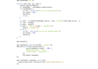 app.use(morgan('dev'));
function auth (req, res, next) {
console.log(req.headers);
var authHeader = req.headers.authorization;
if (!authHeader) {
var err = new Error('You are not authenticated!');
err.status = 401;
next(err);
return;
}
var auth = new Buffer(authHeader.split(' ')[1], 'base64').toString().split(':');
var user = auth[0];
var pass = auth[1];
if (user == 'admin' && pass == 'password') {
next(); // authorized
} else {
var err = new Error('You are not authenticated!');
err.status = 401;
next(err);
}
}
app.use(auth);
app.use(express.static(__dirname + '/public'));
app.use(function(err,req,res,next) {
res.writeHead(err.status || 500, {
'WWW-Authenticate': 'Basic',
'Content-Type': 'text/plain'
});
res.end(err.message);
});
app.listen(port, hostname, function(){
console.log(`Server running at http://${hostname}:${port}/`);
});
 