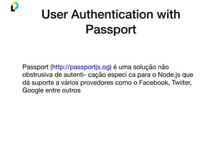 User Authentication with
Passport
Passport (http://passportjs.og) é uma solução não
obstrusiva de autenti- cação especí ca para o Node.js que
dá suporte a vários provedores como o Facebook, Twiiter,
Google entre outros
 