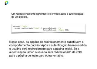 app.post('/login',
passport.authenticate('local', { successRedirect: '/',
failureRedirect: '/login' }));
Um redirecionamento geralmente é emitido após a autenticação
de um pedido.
Nesse caso, as opções de redirecionamento substituem o
comportamento padrão. Após a autenticação bem-sucedida,
o usuário será redirecionado para a página inicial. Se a
autenticação falhar, o usuário será redirecionado de volta
para a página de login para outra tentativa.
 