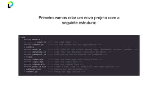 - app
------ models
---------- user.js <!-- our user model -->
------ routes.js <!-- all the routes for our application -->
- config
------ auth.js <!-- will hold all our client secret keys (facebook, twitter, google) -->
------ database.js <!-- will hold our database connection settings -->
------ passport.js <!-- configuring the strategies for passport -->
- views
------ index.ejs <!-- show our home page with login links -->
------ login.ejs <!-- show our login form -->
------ signup.ejs <!-- show our signup form -->
------ profile.ejs <!-- after a user logs in, they will see their profile -->
- package.json <!-- handle our npm packages -->
- server.js <!-- setup our application -->
Primeiro vamos criar um novo projeto com a
seguinte estrutura:
 