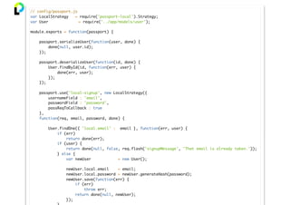 // config/passport.js
var LocalStrategy = require('passport-local').Strategy;
var User = require('../app/models/user');
module.exports = function(passport) {
passport.serializeUser(function(user, done) {
done(null, user.id);
});
passport.deserializeUser(function(id, done) {
User.findById(id, function(err, user) {
done(err, user);
});
});
passport.use('local-signup', new LocalStrategy({
usernameField : 'email',
passwordField : 'password',
passReqToCallback : true
},
function(req, email, password, done) {
User.findOne({ 'local.email' : email }, function(err, user) {
if (err)
return done(err);
if (user) {
return done(null, false, req.flash('signupMessage', 'That email is already taken.'));
} else {
var newUser = new User();
newUser.local.email = email;
newUser.local.password = newUser.generateHash(password);
newUser.save(function(err) {
if (err)
throw err;
return done(null, newUser);
});
 