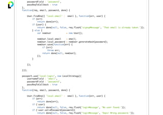 passwordField : 'password',
passReqToCallback : true
},
function(req, email, password, done) {
User.findOne({ 'local.email' : email }, function(err, user) {
if (err)
return done(err);
if (user) {
return done(null, false, req.flash('signupMessage', 'That email is already taken.'));
} else {
var newUser = new User();
newUser.local.email = email;
newUser.local.password = newUser.generateHash(password);
newUser.save(function(err) {
if (err)
throw err;
return done(null, newUser);
});
}
});
}));
passport.use('local-login', new LocalStrategy({
usernameField : 'email',
passwordField : 'password',
passReqToCallback : true
},
function(req, email, password, done) {
User.findOne({ 'local.email' : email }, function(err, user) {
if (err)
return done(err);
if (!user)
return done(null, false, req.flash('loginMessage', 'No user found.'));
if (!user.validPassword(password))
return done(null, false, req.flash('loginMessage', 'Oops! Wrong password.'));
 