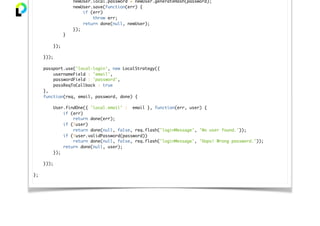 newUser.local.password = newUser.generateHash(password);
newUser.save(function(err) {
if (err)
throw err;
return done(null, newUser);
});
}
});
}));
passport.use('local-login', new LocalStrategy({
usernameField : 'email',
passwordField : 'password',
passReqToCallback : true
},
function(req, email, password, done) {
User.findOne({ 'local.email' : email }, function(err, user) {
if (err)
return done(err);
if (!user)
return done(null, false, req.flash('loginMessage', 'No user found.'));
if (!user.validPassword(password))
return done(null, false, req.flash('loginMessage', 'Oops! Wrong password.'));
return done(null, user);
});
}));
};
 