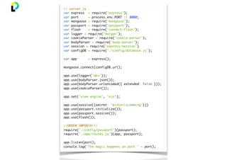 // server.js
var express = require('express');
var port = process.env.PORT || 8080;
var mongoose = require('mongoose');
var passport = require('passport');
var flash = require('connect-flash');
var logger = require('morgan');
var cookieParser = require('cookie-parser');
var bodyParser = require('body-parser');
var session = require('express-session')
var configDB = require('./config/database.js');
var app = express();
mongoose.connect(configDB.url);
app.use(logger('dev'));
app.use(bodyParser.json());
app.use(bodyParser.urlencoded({ extended: false }));
app.use(cookieParser());
app.set('view engine', 'ejs');
app.use(session({secret: 'winteriscomming'}))
app.use(passport.initialize());
app.use(passport.session());
app.use(flash());
//ORDEM IMPORTA!!!
require('./config/passport')(passport);
require('./app/routes.js')(app, passport);
app.listen(port);
console.log('The magic happens on port ' + port);
 