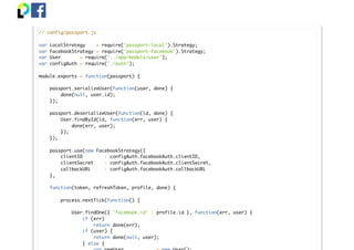// config/passport.js
var LocalStrategy = require('passport-local').Strategy;
var FacebookStrategy = require('passport-facebook').Strategy;
var User = require('../app/models/user');
var configAuth = require('./auth');
module.exports = function(passport) {
passport.serializeUser(function(user, done) {
done(null, user.id);
});
passport.deserializeUser(function(id, done) {
User.findById(id, function(err, user) {
done(err, user);
});
});
passport.use(new FacebookStrategy({
clientID : configAuth.facebookAuth.clientID,
clientSecret : configAuth.facebookAuth.clientSecret,
callbackURL : configAuth.facebookAuth.callbackURL
},
function(token, refreshToken, profile, done) {
process.nextTick(function() {
User.findOne({ 'facebook.id' : profile.id }, function(err, user) {
if (err)
return done(err);
if (user) {
return done(null, user);
} else {
 