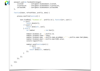 passport.use(new FacebookStrategy({
clientID : configAuth.facebookAuth.clientID,
clientSecret : configAuth.facebookAuth.clientSecret,
callbackURL : configAuth.facebookAuth.callbackURL
},
function(token, refreshToken, profile, done) {
process.nextTick(function() {
User.findOne({ 'facebook.id' : profile.id }, function(err, user) {
if (err)
return done(err);
if (user) {
return done(null, user);
} else {
var newUser = new User();
newUser.facebook.id = profile.id;
newUser.facebook.token = token;
newUser.facebook.name = profile.name.givenName + ' ' + profile.name.familyName;
newUser.facebook.email = profile.emails[0].value;
console.log(profile);
newUser.save(function(err) {
if (err)
throw err;
return done(null, newUser);
});
}
});
});
}));
};
 
