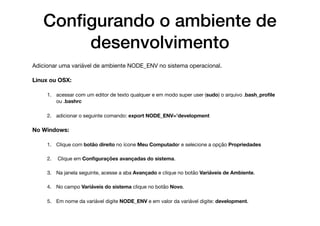 Conﬁgurando o ambiente de
desenvolvimento
Adicionar uma variável de ambiente NODE_ENV no sistema operacional. 

Linux ou OSX:
1. acessar com um editor de texto qualquer e em modo super user (sudo) o arquivo .bash_proﬁle
ou .bashrc 

2. adicionar o seguinte comando: export NODE_ENV=’development 

No Windows:
1. Clique com botão direito no ícone Meu Computador e selecione a opção Propriedades

2. Clique em Conﬁgurações avançadas do sistema. 

3. Na janela seguinte, acesse a aba Avançado e clique no botão Variáveis de Ambiente. 

4. No campo Variáveis do sistema clique no botão Novo. 

5. Em nome da variável digite NODE_ENV e em valor da variável digite: development.
 