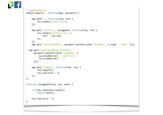 // app/routes.js
module.exports = function(app, passport) {
app.get('/', function(req, res) {
res.render('index.ejs');
});
app.get('/profile', isLoggedIn, function(req, res) {
res.render('profile.ejs', {
user : req.user
});
});
app.get('/auth/facebook', passport.authenticate('facebook', { scope : 'email' }));
app.get('/auth/facebook/callback',
passport.authenticate('facebook', {
successRedirect : '/profile',
failureRedirect : '/'
}));
app.get('/logout', function(req, res) {
req.logout();
res.redirect('/');
});
};
function isLoggedIn(req, res, next) {
if (req.isAuthenticated())
return next();
res.redirect('/');
}
 