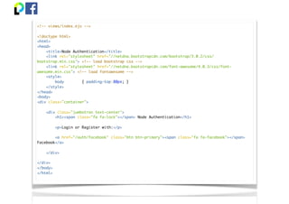 <!-- views/index.ejs -->
<!doctype html>
<html>
<head>
<title>Node Authentication</title>
<link rel="stylesheet" href="//netdna.bootstrapcdn.com/bootstrap/3.0.2/css/
bootstrap.min.css"> <!-- load bootstrap css -->
<link rel="stylesheet" href="//netdna.bootstrapcdn.com/font-awesome/4.0.3/css/font-
awesome.min.css"> <!-- load fontawesome -->
<style>
body { padding-top:80px; }
</style>
</head>
<body>
<div class="container">
<div class="jumbotron text-center">
<h1><span class="fa fa-lock"></span> Node Authentication</h1>
<p>Login or Register with:</p>
<a href="/auth/facebook" class="btn btn-primary"><span class="fa fa-facebook"></span>
Facebook</a>
</div>
</div>
</body>
</html>
 
