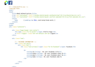 <!-- views/profile.ejs -->
<!doctype html>
<html>
<head>
<title>Node Authentication</title>
<link rel="stylesheet" href="//netdna.bootstrapcdn.com/bootstrap/3.0.2/css/bootstrap.min.css">
<link rel="stylesheet" href="//netdna.bootstrapcdn.com/font-awesome/4.0.3/css/font-awesome.min.css">
<style>
body { padding-top:80px; word-wrap:break-word; }
</style>
</head>
<body>
<div class="container">
<div class="page-header text-center">
<h1><span class="fa fa-anchor"></span> Profile Page</h1>
<a href="/logout" class="btn btn-default btn-sm">Logout</a>
</div>
<div class="row">
<!-- FACEBOOK INFORMATION -->
<div class="col-sm-6">
<div class="well">
<h3 class="text-primary"><span class="fa fa-facebook"></span> Facebook</h3>
<p>
<strong>id</strong>: <%= user.facebook.id %><br>
<strong>token</strong>: <%= user.facebook.token %><br>
<strong>email</strong>: <%= user.facebook.email %><br>
<strong>name</strong>: <%= user.facebook.name %>
</p>
</div>
</div>
 