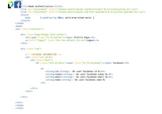 <html>
<head>
<title>Node Authentication</title>
<link rel="stylesheet" href="//netdna.bootstrapcdn.com/bootstrap/3.0.2/css/bootstrap.min.css">
<link rel="stylesheet" href="//netdna.bootstrapcdn.com/font-awesome/4.0.3/css/font-awesome.min.css">
<style>
body { padding-top:80px; word-wrap:break-word; }
</style>
</head>
<body>
<div class="container">
<div class="page-header text-center">
<h1><span class="fa fa-anchor"></span> Profile Page</h1>
<a href="/logout" class="btn btn-default btn-sm">Logout</a>
</div>
<div class="row">
<!-- FACEBOOK INFORMATION -->
<div class="col-sm-6">
<div class="well">
<h3 class="text-primary"><span class="fa fa-facebook"></span> Facebook</h3>
<p>
<strong>id</strong>: <%= user.facebook.id %><br>
<strong>token</strong>: <%= user.facebook.token %><br>
<strong>email</strong>: <%= user.facebook.email %><br>
<strong>name</strong>: <%= user.facebook.name %>
</p>
</div>
</div>
</div>
</div>
</body>
</html>
 