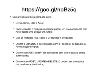 • Crie um novo projeto completo com:

• Livros, DVDs, CDs e Autor;

• Cada uma das 3 primeiras entidade possui um relacionamento com
Autor (cada uma possui um Autor);

• Crie os métodos REST para o CRUD das 4 entidades;

• Utilizar o MongoDB e autenticação com o Facebook ou Google ou
Autenticação simples;

• Os métodos GET podem ser acessados sem que o usuário esteja
autenticado;

• Os métodos POST, UPDATE e DELETE só podem ser acessados
por usuários autenticados;
https://goo.gl/npBz5q
 