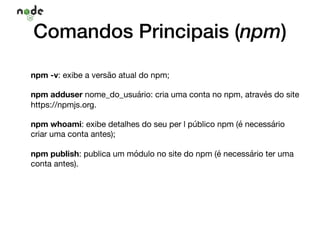 Comandos Principais (npm)
npm -v: exibe a versão atual do npm;

npm adduser nome_do_usuário: cria uma conta no npm, através do site
https://npmjs.org.

npm whoami: exibe detalhes do seu per l público npm (é necessário
criar uma conta antes);

npm publish: publica um módulo no site do npm (é necessário ter uma
conta antes).
 