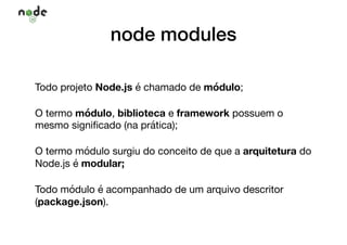 node modules
Todo projeto Node.js é chamado de módulo; 

O termo módulo, biblioteca e framework possuem o
mesmo signiﬁcado (na prática);

O termo módulo surgiu do conceito de que a arquitetura do
Node.js é modular;

Todo módulo é acompanhado de um arquivo descritor
(package.json).
 
