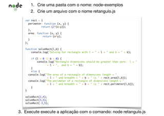1. Crie uma pasta com o nome: node-exemplos

2. Crie um arquivo com o nome retangulo.js
3. Execute execute a aplicação com o comando: node retangulo.js
var rect = {
perimeter: function (x, y) {
return (2*(x+y));
},
area: function (x, y) {
return (x*y);
}
};
function solveRect(l,b) {
console.log("Solving for rectangle with l = " + l + " and b = " + b);
if (l < 0 || b < 0) {
console.log("Rectangle dimensions should be greater than zero: l = "
+ l + ", and b = " + b);
}
else {
console.log("The area of a rectangle of dimensions length = "
+ l + " and breadth = " + b + " is " + rect.area(l,b));
console.log("The perimeter of a rectangle of dimensions length = "
+ l + " and breadth = " + b + " is " + rect.perimeter(l,b));
}
}
solveRect(2,4);
solveRect(3,5);
solveRect(-3,5);
 