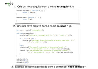 1. Crie um novo arquivo com o nome retangulo-1.js
exports.perimeter = function (x, y) {
return (2*(x+y));
}
exports.area = function (x, y) {
return (x*y);
}
2. Crie um novo arquivo com o nome solucao-1.js
var rect = require('./retangulo-1');
function solveRect(l,b) {
console.log("Solving for rectangle with l = " + l + " and b = " + b);
if (l < 0 || b < 0) {
console.log("Rectangle dimensions should be greater than zero: l = "
+ l + ", and b = " + b);
}
else {
console.log("The area of a rectangle of dimensions length = "
+ l + " and breadth = " + b + " is " + rect.area(l,b));
console.log("The perimeter of a rectangle of dimensions length = "
+ l + " and breadth = " + b + " is " + rect.perimeter(l,b));
}
}
solveRect(2,4);
solveRect(3,5);
solveRect(-3,5);
3. Execute execute a aplicação com o comando: node solucao-1
 