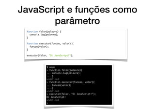 JavaScript e funções como
parâmetro
function falar(palavra) {
console.log(palavra);
}
function executar(funcao, valor) {
funcao(valor);
}
executar(falar, "Oi JavaScript!”);
$ node
> function falar(palavra){
... console.log(palavra);
... }
undefined
> function executar(funcao, valor){
... funcao(valor);
... }
undefined
> executar(falar, "Oi JavaScript!");
Oi JavaScript!
undefined
>
 