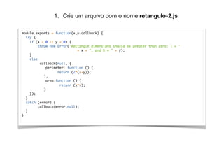 module.exports = function(x,y,callback) {
try {
if (x < 0 || y < 0) {
throw new Error("Rectangle dimensions should be greater than zero: l = "
+ x + ", and b = " + y);
}
else
callback(null, {
perimeter: function () {
return (2*(x+y));
},
area:function () {
return (x*y);
}
});
}
catch (error) {
callback(error,null);
}
}
1. Crie um arquivo com o nome retangulo-2.js
 