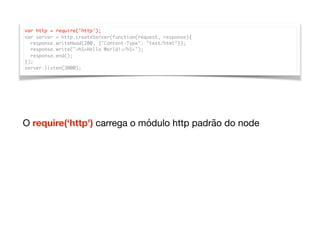var http = require('http');
var server = http.createServer(function(request, response){
response.writeHead(200, {"Content-Type": "text/html"});
response.write("<h1>Hello World!</h1>");
response.end();
});
server.listen(3000);
O require(‘http') carrega o módulo http padrão do node
 