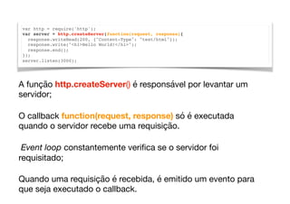 var http = require('http');
var server = http.createServer(function(request, response){
response.writeHead(200, {"Content-Type": "text/html"});
response.write("<h1>Hello World!</h1>");
response.end();
});
server.listen(3000);
A função http.createServer() é responsável por levantar um
servidor; 

O callback function(request, response) só é executada
quando o servidor recebe uma requisição. 

Event loop constantemente veriﬁca se o servidor foi
requisitado;

Quando uma requisição é recebida, é emitido um evento para
que seja executado o callback.
 