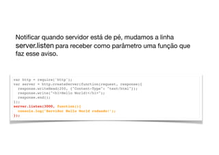 var http = require('http');
var server = http.createServer(function(request, response){
response.writeHead(200, {"Content-Type": "text/html"});
response.write("<h1>Hello World!</h1>");
response.end();
});
server.listen(3000, function(){
console.log(’Servidor Hello World rodando!’);
});
Notiﬁcar quando servidor está de pé, mudamos a linha
server.listen para receber como parâmetro uma função que
faz esse aviso.
 