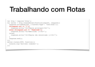 Trabalhando com Rotas
var http = require(’http’);
var server = http.createServer(function(request, response){
response.writeHead(200, {"Content-Type": "text/html"});
if(request.url == "/"){
response.write("<h1>Página principal</h1>");
}else if(request.url == "/bemvindo"){
response.write("<h1>Bem-vindo :)</h1>");
}else{
response.write("<h1>Página não encontrada :(</h1>");
}
response.end();
});
server.listen(3000, function(){
console.log(’Servidor rodando!’);
});
 