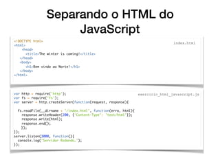 Separando o HTML do
JavaScript
var http = require('http');
var fs = require('fs');
var server = http.createServer(function(request, response){
fs.readFile(__dirname + '/index.html', function(erro, html){
response.writeHeader(200, {'Content-Type': 'text/html'});
response.write(html);
response.end();
});
});
server.listen(3000, function(){
console.log('Servidor Rodando…');
});
<!DOCTYPE html>
<html>
<head>
<title>The winter is coming!</title>
</head>
<body>
<h1>Bem vindo ao Norte!</h1>
</body>
</html>
index.html
exercicio_html_javascript.js
 